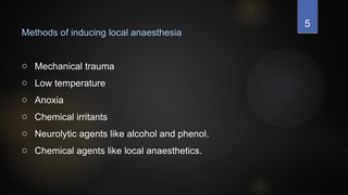 5
Methods of inducing local anaesthesia
o Mechanical trauma
o Low temperature
o Anoxia
o Chemical irritants
o Neurolytic agents like alcohol and phenol.
o Chemical agents like local anaesthetics.
 