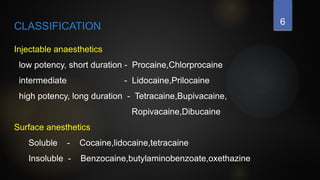6
CLASSIFICATION
Injectable anaesthetics
low potency, short duration - Procaine,Chlorprocaine
intermediate - Lidocaine,Prilocaine
high potency, long duration - Tetracaine,Bupivacaine,
Ropivacaine,Dibucaine
Surface anesthetics
Soluble - Cocaine,lidocaine,tetracaine
Insoluble - Benzocaine,butylaminobenzoate,oxethazine
 