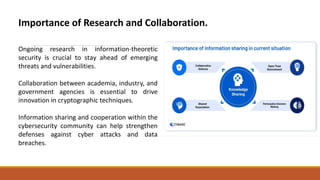 Importance of Research and Collaboration.
Ongoing research in information-theoretic
security is crucial to stay ahead of emerging
threats and vulnerabilities.
Collaboration between academia, industry, and
government agencies is essential to drive
innovation in cryptographic techniques.
Information sharing and cooperation within the
cybersecurity community can help strengthen
defenses against cyber attacks and data
breaches.
 