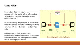 Conclusion.
Information-theoretic security and
cryptography play a vital role in safeguarding
sensitive information and ensuring secure
communication.
By understanding the principles of information-
theoretic security, individuals and organizations
can make informed decisions to protect their
data.
Continuous education, research, and
collaboration are key to advancing information-
theoretic security and staying resilient in the
face of evolving cyber threats.
 