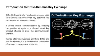 Introduction to Diffie-Hellman Key Exchange
Diffie-Hellman is a key exchange protocol used
to establish a shared secret key between two
parties over an insecure channel.
It allows secure communication by enabling
two parties to agree on a shared secret key
without sharing it over the communication
channel.
Named after its inventors Whitfield Diffie and
Martin Hellman, it is a fundamental component
of modern cryptographic protocols.
 