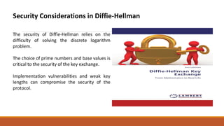 Security Considerations in Diffie-Hellman
The security of Diffie-Hellman relies on the
difficulty of solving the discrete logarithm
problem.
The choice of prime numbers and base values is
critical to the security of the key exchange.
Implementation vulnerabilities and weak key
lengths can compromise the security of the
protocol.
 