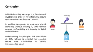 Conclusion
Diffie-Hellman key exchange is a foundational
cryptographic protocol for establishing secure
communication over insecure channels.
By enabling two parties to agree on a shared
secret key without revealing it, Diffie-Hellman
ensures confidentiality and integrity in digital
communication.
Understanding the principles and applications
of Diffie-Hellman is essential for ensuring
secure data transmission in today's
interconnected world.
 