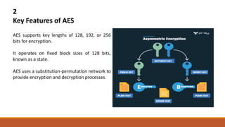 2
Key Features of AES
AES supports key lengths of 128, 192, or 256
bits for encryption.
It operates on fixed block sizes of 128 bits,
known as a state.
AES uses a substitution-permutation network to
provide encryption and decryption processes.
 
