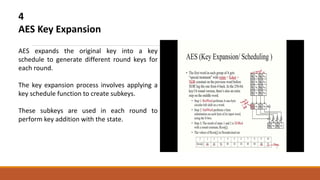 4
AES Key Expansion
AES expands the original key into a key
schedule to generate different round keys for
each round.
The key expansion process involves applying a
key schedule function to create subkeys.
These subkeys are used in each round to
perform key addition with the state.
 