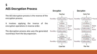 5
AES Decryption Process
The AES decryption process is the reverse of the
encryption process.
It involves applying the inverse of the
encryption operations in reverse order.
The decryption process also uses the generated
round keys from the key expansion.
 