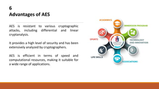 6
Advantages of AES
AES is resistant to various cryptographic
attacks, including differential and linear
cryptanalysis.
It provides a high level of security and has been
extensively analyzed by cryptographers.
AES is efficient in terms of speed and
computational resources, making it suitable for
a wide range of applications.
 