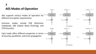 7
AES Modes of Operation
AES supports various modes of operation for
different encryption requirements.
Common modes include ECB (Electronic
Codebook), CBC (Cipher Block Chaining), and
CTR (Counter).
Each mode offers different properties in terms
of security, parallelism, and error propagation.
 