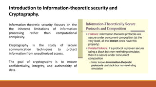 Introduction to Information-theoretic security and
Cryptography.
Information-theoretic security focuses on
the
the
inherent limitations of information
processing rather than computational
complexity.
Cryptography is the study of secure
communication techniques to protect
information from unauthorized access.
The goal of cryptography is to ensure
confidentiality, integrity, and authenticity of
data.
 