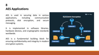 8
AES Applications
AES is used in securing data in various
applications, including communication
protocols, disk encryption, and secure
messaging.
It is implemented in software libraries,
hardware devices, and cryptographic standards
worldwide.
AES is a fundamental building block for
ensuring confidentiality and integrity in modern
encryption systems.
 
