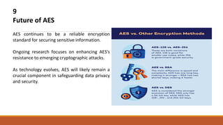 9
Future of AES
AES continues to be a reliable encryption
standard for securing sensitive information.
Ongoing research focuses on enhancing AES's
resistance to emerging cryptographic attacks.
As technology evolves, AES will likely remain a
crucial component in safeguarding data privacy
and security.
 