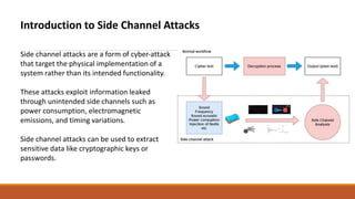 Introduction to Side Channel Attacks
Side channel attacks are a form of cyber-attack
that target the physical implementation of a
system rather than its intended functionality.
These attacks exploit information leaked
through unintended side channels such as
power consumption, electromagnetic
emissions, and timing variations.
Side channel attacks can be used to extract
sensitive data like cryptographic keys or
passwords.
 