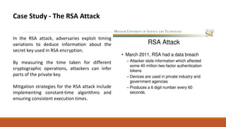 Case Study - The RSA Attack
In the RSA attack, adversaries exploit timing
variations to deduce information about the
secret key used in RSA encryption.
By measuring the time taken for different
cryptographic operations, attackers can infer
parts of the private key.
Mitigation strategies for the RSA attack include
implementing constant-time algorithms and
ensuring consistent execution times.
 