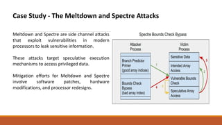 Case Study - The Meltdown and Spectre Attacks
Meltdown and Spectre are side channel attacks
that exploit vulnerabilities in modern
processors to leak sensitive information.
These attacks target speculative execution
mechanisms to access privileged data.
Mitigation efforts for Meltdown and Spectre
involve software patches, hardware
modifications, and processor redesigns.
 