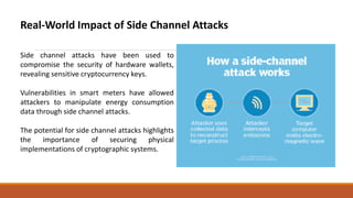Real-World Impact of Side Channel Attacks
Side channel attacks have been used to
compromise the security of hardware wallets,
revealing sensitive cryptocurrency keys.
Vulnerabilities in smart meters have allowed
attackers to manipulate energy consumption
data through side channel attacks.
The potential for side channel attacks highlights
the importance of securing physical
implementations of cryptographic systems.
 