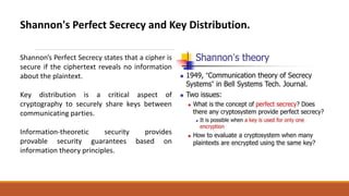 Shannon's Perfect Secrecy and Key Distribution.
Shannon's Perfect Secrecy states that a cipher is
secure if the ciphertext reveals no information
about the plaintext.
Key distribution is a critical aspect of
cryptography to securely share keys between
communicating parties.
Information-theoretic security provides
provable security guarantees based on
information theory principles.
 