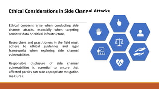 Ethical Considerations in Side Channel Attacks
Ethical concerns arise when conducting side
channel attacks, especially when targeting
sensitive data or critical infrastructure.
Researchers and practitioners in the field must
adhere to ethical guidelines and legal
frameworks when exploring side channel
vulnerabilities.
Responsible disclosure of side channel
vulnerabilities is essential to ensure that
affected parties can take appropriate mitigation
measures.
 
