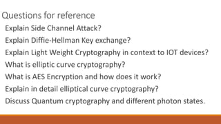 Questions for reference
Explain Side Channel Attack?
Explain Diffie-Hellman Key exchange?
Explain Light Weight Cryptography in context to IOT devices?
What is elliptic curve cryptography?
What is AES Encryption and how does it work?
Explain in detail elliptical curve cryptography?
Discuss Quantum cryptography and different photon states.
 