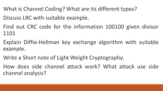 What is Channel Coding? What are its different types?
Discuss LRC with suitable example.
Find out CRC code for the information 100100 given divisor
1101
Explain Diffie-Hellman key exchange algorithm with suitable
example.
Write a Short note of Light Weight Cryptography.
How does side channel attack work? What attack use side
channel analysis?
 