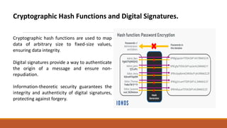 Cryptographic Hash Functions and Digital Signatures.
Cryptographic hash functions are used to map
data of arbitrary size to fixed-size values,
ensuring data integrity.
Digital signatures provide a way to authenticate
the origin of a message and ensure non-
repudiation.
Information-theoretic security guarantees the
integrity and authenticity of digital signatures,
protecting against forgery.
 