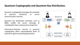 Quantum Cryptography and Quantum Key Distribution.
Quantum cryptography leverages the principles
of quantum mechanics to secure
communication channels.
Quantum key distribution protocols, such as
BB84, enable the secure exchange of
cryptographic keys using quantum properties.
Information-theoretic security in quantum
cryptography offers unprecedented levels of
protection against eavesdropping attacks.
 