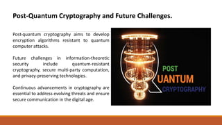 Post-Quantum Cryptography and Future Challenges.
Post-quantum cryptography aims to develop
encryption algorithms resistant to quantum
computer attacks.
Future challenges in information-theoretic
security include quantum-resistant
cryptography, secure multi-party computation,
and privacy-preserving technologies.
Continuous advancements in cryptography are
essential to address evolving threats and ensure
secure communication in the digital age.
 