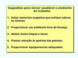 Sugestões para tornar saudável o ambiente
de trabalho
1. Evitar materiais suspeitos que emitam odores
ou toxinas.
2. Proporcionar um ambiente livre de fumaça.
3. Adotar dutos limpos e secos.
4. Prestar atenção às queixas das pessoas.
5. Proporcionar equipamentos adequados.
 