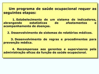 Um programa de saúde ocupacional requer as
seguintes etapas:
1. Estabelecimento de um sistema de indicadores,
abrangendo estatísticas de afastamentos e
acompanhamento de doenças.
2. Desenvolvimento de sistemas de relatórios médicos.
3. Desenvolvimento de regras e procedimentos para
prevenção médica.
4. Recompensas aos gerentes e supervisores pela
administração eficaz da função de saúde ocupacional.
 