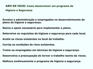 . Envolva a administração e empregados no desenvolvimento de
plano de higiene e segurança.
. Reúna o apoio necessário para implementar o plano.
. Determine os requisitos de higiene e segurança para cada local.
. Avalie os riscos existentes no local de trabalho.
. Corrija as condições de risco existentes.
. Treine os empregados em técnicas de higiene e segurança.
. Desenvolva a preocupação de tornar o trabalho isento de riscos.
. Melhore continuamente o programa de higiene e segurança.
ARH DE HOJE: Como desenvolver um programa de
Higiene e Segurança
 
