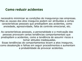 É necessário minimizar as condições de insegurança nas empresas.
Mas as causas dos atos inseguros podem ser atribuídas a certas
características pessoais que predispõem aos acidentes, como
ansiedade, agressividade, falta de controle emocional, etc.
As características pessoais, a personalidade e a motivação das
pessoas provocam certas tendências comportamentais que
predispõem a acidentes, como a tendência de assumir riscos e
tomar atitudes inadequadas.
Essas tendências de comportamentos levam a atos inseguros,
como desatenção e falhas em seguir procedimentos e aumentam
a probabilidade de provocar acidentes.
Como reduzir acidentes
 