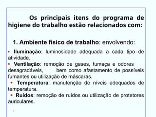 Os principais itens do programa de
higiene do trabalho estão relacionados com:
1. Ambiente físico de trabalho: envolvendo:
 Iluminação: luminosidade adequada a cada tipo de
atividade.
 Ventilação: remoção de gases, fumaça e odores
desagradáveis, bem como afastamento de possíveis
fumantes ou utilização de máscaras.
 Temperatura: manutenção de níveis adequados de
temperatura.
 Ruídos: remoção de ruídos ou utilização de protetores
auriculares.
.
 