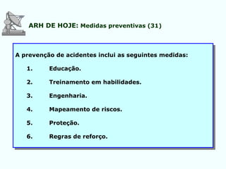 ARH DE HOJE: Medidas preventivas (31)
A prevenção de acidentes inclui as seguintes medidas:
1. Educação.
2. Treinamento em habilidades.
3. Engenharia.
4. Mapeamento de riscos.
5. Proteção.
6. Regras de reforço.
 