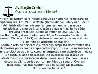 Avaliação Crítica:
Quanto custa um acidente?
Acidentes custam caro: tanto para vidas humanas como para as
organizações. Em 1990, a OSHA (Occupational Safety and Health
Administration) americana fez uma estimativa baseada em
estatísticas e chegou à conclusão de que um acidente sério
provoca em média custos ao redor de US$ 23.000.
Na Norma Regulamentadora nro. 18, a Associação Brasileira de
Normas Técnicas (ABNT) estabelece os conceitos de custo direto
e indireto do acidente de trabalho.
O custo direto do acidente é o total das despesas decorrentes das
obrigações para com os empregados expostos aos riscos inerentes
ao exercício do trabalho, como as despesas com assistência médica
e hospitalar aos acidentados, indenizações por diárias de
afastamento ou por incapacidade permanente. Em geral, essas
despesas são cobertas por companhias de seguro. Cobrem
despesas, mas não cobrem vida ou saúde das pessoas.
O que você acha disso?
 