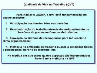 Para Nadler e Lawler, a QVT está fundamentada em
quatro aspectos:
1. Participação dos funcionários nas decisões.
2. Reestruturação do trabalho através do enriquecimento de
tarefas e de grupos autônomos de trabalho.
3. Inovação no sistema de recompensas para influenciar o
clima organizacional.
4. Melhoria no ambiente de trabalho quanto a condições físicas
e psicológicas, horário de trabalho, etc.
Na medida em que esses quatro aspectos são incrementados
haverá uma melhoria na QVT.
Qualidade de Vida no Trabalho (QVT)
 
