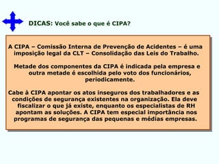 DICAS: Você sabe o que é CIPA?
A CIPA – Comissão Interna de Prevenção de Acidentes – é uma
imposição legal da CLT – Consolidação das Leis do Trabalho.
Metade dos componentes da CIPA é indicada pela empresa e
outra metade é escolhida pelo voto dos funcionários,
periodicamente.
Cabe à CIPA apontar os atos inseguros dos trabalhadores e as
condições de segurança existentes na organização. Ela deve
fiscalizar o que já existe, enquanto os especialistas de RH
apontam as soluções. A CIPA tem especial importância nos
programas de segurança das pequenas e médias empresas.
 