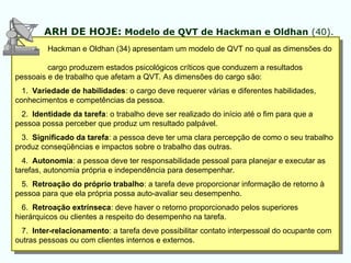 Hackman e Oldhan (34) apresentam um modelo de QVT no qual as dimensões do
cargo produzem estados psicológicos críticos que conduzem a resultados
pessoais e de trabalho que afetam a QVT. As dimensões do cargo são:
1. Variedade de habilidades: o cargo deve requerer várias e diferentes habilidades,
conhecimentos e competências da pessoa.
2. Identidade da tarefa: o trabalho deve ser realizado do início até o fim para que a
pessoa possa perceber que produz um resultado palpável.
3. Significado da tarefa: a pessoa deve ter uma clara percepção de como o seu trabalho
produz conseqüências e impactos sobre o trabalho das outras.
4. Autonomia: a pessoa deve ter responsabilidade pessoal para planejar e executar as
tarefas, autonomia própria e independência para desempenhar.
5. Retroação do próprio trabalho: a tarefa deve proporcionar informação de retorno à
pessoa para que ela própria possa auto-avaliar seu desempenho.
6. Retroação extrínseca: deve haver o retorno proporcionado pelos superiores
hierárquicos ou clientes a respeito do desempenho na tarefa.
7. Inter-relacionamento: a tarefa deve possibilitar contato interpessoal do ocupante com
outras pessoas ou com clientes internos e externos.
ARH DE HOJE: Modelo de QVT de Hackman e Oldhan (40).
 