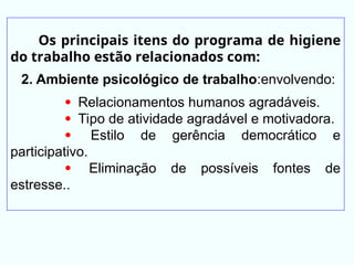 Os principais itens do programa de higiene
do trabalho estão relacionados com:
2. Ambiente psicológico de trabalho:envolvendo:
 Relacionamentos humanos agradáveis.
 Tipo de atividade agradável e motivadora.
 Estilo de gerência democrático e
participativo.
 Eliminação de possíveis fontes de
estresse..
 