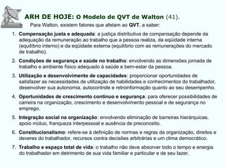 Para Walton, existem fatores que afetam ao QVT, a saber:
1. Compensação justa e adequada: a justiça distributiva de compensação depende da
adequação da remuneração ao trabalho que a pessoa realiza, da eqüidade interna
(equilíbrio interno) e da eqüidade externa (equilíbrio com as remunerações do mercado
de trabalho).
2. Condições de segurança e saúde no trabalho: envolvendo as dimensões jornada de
trabalho e ambiente físico adequado à saúde e bem-estar da pessoa.
3. Utilização e desenvolvimento de capacidades: proporcionar oportunidades de
satisfazer as necessidades de utilização de habilidades e conhecimentos do trabalhador,
desenvolver sua autonomia, autocontrole e retroinformação quanto ao seu desempenho.
4. Oportunidades de crescimento contínuo e segurança: para oferecer possibilidades de
carreira na organização, crescimento e desenvolvimento pessoal e de segurança no
emprego.
5. Integração social na organização: envolvendo eliminação de barreiras hierárquicas,
apoio mútuo, franqueza interpessoal e ausência de preconceito.
6. Constitucionalismo: refere-se à definição de normas e regras da organização, direitos e
deveres do trabalhador, recursos contra decisões arbitrárias e um clima democrático.
7. Trabalho e espaço total de vida: o trabalho não deve absorver todo o tempo e energia
do trabalhador em detrimento de sua vida familiar e particular e de seu lazer.
ARH DE HOJE: O Modelo de QVT de Walton (41).
 