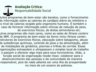 Avaliação Crítica:
Responsabilidade Social
Muitos programas de bem-estar são baratos, como o fornecimento
de informação sobre as calorias do cardápio diário do refeitório e
o nível de calorias exigido pelo organismo humano. É também o
caso de fornecer informação sobre clínicas de redução de peso,
de exercícios físicos, de dietas alimentares etc.
utros programas são mais caros, como as salas de fitness centers
da IBM. O programa de bem-estar da Xerox inclui fitness center,
nstrutores de exercícios físicos, educação sobre tabagismo, abuso
de substâncias químicas, controle de peso e da alimentação, além
de instalações de ginástica, piscinas e trilhas de corrida. Essas
organizações extrapolam e ultrapassam o simples local de trabalho
e passam a oferecer algo mais para seus funcionários. Aliás, a
função social da organização reside nisso: colaborar para o
desenvolvimento das pessoas e da comunidade de maneira
responsável, pois de nada adianta ser uma ilha de prosperidade
no meio de um oceano de pobreza.
 