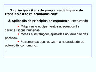 Os principais itens do programa de higiene do
trabalho estão relacionados com:
3. Aplicação de princípios de ergonomia: envolvendo:
 Máquinas e equipamentos adequados às
características humanas.
 Mesas e instalações ajustadas ao tamanho das
pessoas.
 Ferramentas que reduzam a necessidade de
esforço físico humano.
.
 