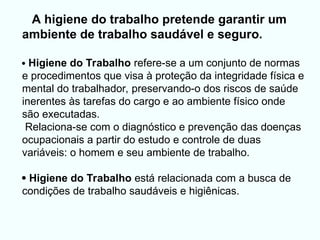 
A higiene do trabalho pretende garantir um
ambiente de trabalho saudável e seguro.
 Higiene do Trabalho refere-se a um conjunto de normas
e procedimentos que visa à proteção da integridade física e
mental do trabalhador, preservando-o dos riscos de saúde
inerentes às tarefas do cargo e ao ambiente físico onde
são executadas.
Relaciona-se com o diagnóstico e prevenção das doenças
ocupacionais a partir do estudo e controle de duas
variáveis: o homem e seu ambiente de trabalho.
 Higiene do Trabalho está relacionada com a busca de
condições de trabalho saudáveis e higiênicas.
 