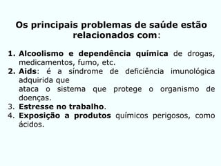 Os principais problemas de saúde estão
relacionados com:
1. Alcoolismo e dependência química de drogas,
medicamentos, fumo, etc.
2. Aids: é a síndrome de deficiência imunológica
adquirida que
ataca o sistema que protege o organismo de
doenças.
3. Estresse no trabalho.
4. Exposição a produtos químicos perigosos, como
ácidos.
 