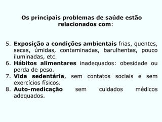 Os principais problemas de saúde estão
relacionados com:
5. Exposição a condições ambientais frias, quentes,
secas, úmidas, contaminadas, barulhentas, pouco
iluminadas, etc.
6. Hábitos alimentares inadequados: obesidade ou
perda de peso.
7. Vida sedentária, sem contatos sociais e sem
exercícios físicos.
8. Auto-medicação sem cuidados médicos
adequados.
 