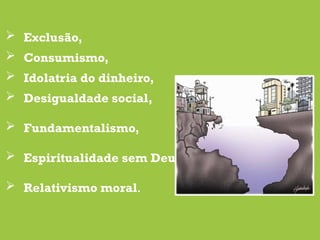 Exclusão,
 Consumismo,
 Idolatria do dinheiro,
 Desigualdade social,
 Fundamentalismo,
 Espiritualidade sem Deus,
 Relativismo moral.
 