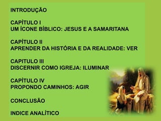 INTRODUÇÃO
CAPÍTULO I
UM ÍCONE BÍBLICO: JESUS E A SAMARITANA
CAPÍTULO II
APRENDER DA HISTÓRIA E DA REALIDADE: VER
CAPITULO III
DISCERNIR COMO IGREJA: ILUMINAR
CAPÍTULO IV
PROPONDO CAMINHOS: AGIR
CONCLUSÃO
INDICE ANALÍTICO
 