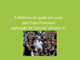 A Reforma da Igreja em curso
pelo Papa Francisco
(aplicação do Concílio Vaticano II).
 