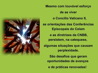 Mesmo com louvável esforço
de se viver
o Concílio Vaticano II,
as orientações das Conferências
Episcopais do Celam
e as diretrizes da CNBB,
persistem, na catequese,
algumas situações que causam
perplexidade.
São desafios que geram
oportunidades de avanços
e de práticas renovadas!
 