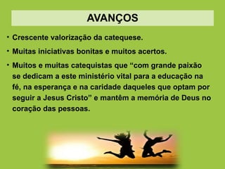 AVANÇOS
• Crescente valorização da catequese.
• Muitas iniciativas bonitas e muitos acertos.
• Muitos e muitas catequistas que “com grande paixão
se dedicam a este ministério vital para a educação na
fé, na esperança e na caridade daqueles que optam por
seguir a Jesus Cristo” e mantêm a memória de Deus no
coração das pessoas.
 