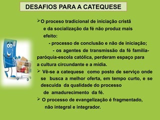 O proceso tradicional de iniciação cristã
e da socialização da fé não produz mais
efeito:
- processo de conclusão e não de iniciação;
- os agentes de transmissão da fé familia-
paróquia-escola católica, perderam espaço para
a cultura circundante e a mídia.
 Vê-se a catequese como posto de serviço onde
se busca a melhor oferta, em tempo curto, e se
descuida da qualidade do processo
de amadurecimento da fé.
 O processo de evangelização é fragmentado,
não integral e integrador.
DESAFIOS PARA A CATEQUESE
 