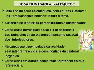 Falta aposta séria na catequese com adultos e efetivar
as “proclamações solenes” sobre o tema.
• Ausência de itinerários personalizados e diferenciados.
• Catequistas privilegiam o uso e a dependência
dos subsídios e não o acompanhamento pessoal
dos interlocutores.
• Há catequese desvinculada da realidade,
sem integrar fé e vida e desvinculada da pastoral
orgânica.
• Catequeses em comunidades mais territoriais do que
referenciais.
DESAFIOS PARA A CATEQUESE
 